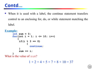34
Contd…
 When it is used with a label, the continue statement transfers
control to an enclosing for, do, or while statement matching the
label.
Example:
int sum = 0;
for(int i = 1; i <= 10; i++)
{
if(i % 3 == 0)
{
continue;
}
sum += i;
}
What is the value of sum?
1 + 2 + 4 + 5 + 7 + 8 + 10 = 37
 
