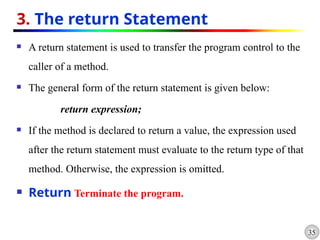 35
3. The return Statement
 A return statement is used to transfer the program control to the
caller of a method.
 The general form of the return statement is given below:
return expression;
 If the method is declared to return a value, the expression used
after the return statement must evaluate to the return type of that
method. Otherwise, the expression is omitted.
 Return Terminate the program.
 