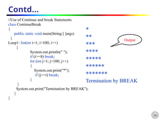 36
Contd…
//Use of Continue and break Statements
class ContinueBreak
{
public static void main(String [ ]args)
{
Loop1: for(int i=1; i<100; i++)
{
System.out.println(" ");
if (i>=8) break;
for (int j=1; j<100; j++)
{
System.out.print("*");
if (j==i) break;
}
}
System.out.print("Termination by BREAK");
}
}
*
**
***
****
*****
******
*******
Termination by BREAK
Output
 