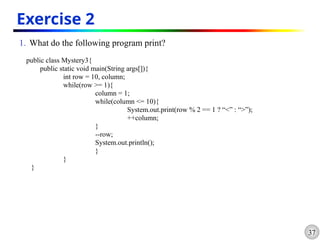 37
Exercise 2
1. What do the following program print?
public class Mystery3{
public static void main(String args[]){
int row = 10, column;
while(row >= 1){
column = 1;
while(column <= 10){
System.out.print(row % 2 == 1 ? “<” : “>”);
++column;
}
--row;
System.out.println();
}
}
}
 