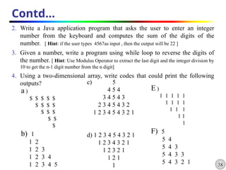 38
Contd…
2. Write a Java application program that asks the user to enter an integer
number from the keyboard and computes the sum of the digits of the
number. [ Hint: if the user types 4567as input , then the output will be 22 ]
3. Given a number, write a program using while loop to reverse the digits of
the number. [ Hint: Use Modulus Operator to extract the last digit and the integer division by
10 to get the n-1 digit number from the n digit]
4. Using a two-dimensional array, write codes that could print the following
outputs?
a )
$ $ $ $ $
$ $ $ $
$ $ $
$ $
$
b) 1
1 2
1 2 3
1 2 3 4
1 2 3 4 5
c) 5
4 5 4
3 4 5 4 3
2 3 4 5 4 3 2
1 2 3 4 5 4 3 2 1
d) 1 2 3 4 5 4 3 2 1
1 2 3 4 3 2 1
1 2 3 2 1
1 2 1
1
E )
1 1 1 1 1
1 1 1 1
1 1 1
1 1
1
F) 5
5 4
5 4 3
5 4 3 3
5 4 3 2 1
 