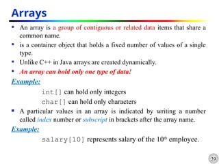 39
Arrays
 An array is a group of contiguous or related data items that share a
common name.
 is a container object that holds a fixed number of values of a single
type.
 Unlike C++ in Java arrays are created dynamically.
 An array can hold only one type of data!
Example:
int[] can hold only integers
char[] can hold only characters
 A particular values in an array is indicated by writing a number
called index number or subscript in brackets after the array name.
Example:
salary[10] represents salary of the 10th
employee.
 