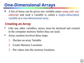 41
One-Dimensional Arrays
 A list of items can be given one variable name using only one
subscript and such a variable is called a single-subscripted
variable or a one-dimensional array.
Creating an Array
 Like any other variables, arrays must be declared and created
in the computer memory before they are used.
 Array creation involves three steps:
1. Declare an array Variable
2. Create Memory Locations
3. Put values into the memory locations.
 