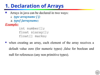 42
1. Declaration of Arrays
 Arrays in java can be declared in two ways:
i. type arrayname [ ];
ii. type[ ]arrayname;
Example:
int number[];
float slaray[];
float[] marks;
 when creating an array, each element of the array receives a
default value zero (for numeric types) ,false for boolean and
null for references (any non primitive types).
 