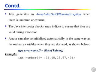 45
Contd.
 Java generates an ArrayIndexOutOfBoundsException when
there is underrun or overrun.
 The Java interpreter checks array indices to ensure that they are
valid during execution.
 Arrays can also be initialized automatically in the same way as
the ordinary variables when they are declared, as shown below:
type arrayname [] = {list of Values};
Example:
int number[]= {35,40,23,67,49};
 
