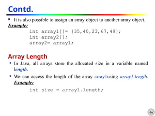 46
Contd.
 It is also possible to assign an array object to another array object.
Example:
int array1[]= {35,40,23,67,49};
int array2[];
array2= array1;
Array Length
 In Java, all arrays store the allocated size in a variable named
length.
 We can access the length of the array array1using array1.length.
Example:
int size = array1.length;
 