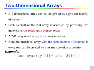 48
Two-Dimensional Arrays
 A 2-dimensional array can be thought of as a grid (or matrix)
of values.
 Each element of the 2-D array is accessed by providing two
indexes: a row index and a column index
 A 2-D array is actually just an array of arrays.
 A multidimensional array with the same number of columns in
every row can be created with an array creation expression:
Example:
int myarray[][]= int [3][4];
 