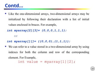 49
Contd…
 Like the one-dimensional arrays, two-dimensional arrays may be
initialized by following their declaration with a list of initial
values enclosed in braces. For example,
int myarray[2][3]= {0,0,0,1,1,1};
or
int myarray[][]= {{0,0,0},{1,1,1}};
 We can refer to a value stored in a two-dimensional array by using
indexes for both the column and row of the corresponding
element. For Example,
int value = myarray[1][2];
 