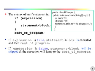 5
 The syntax of an if statement is:
if (expression)
{
statement-block;
}
rest_of_program;
• If expression is true, statement-block is executed
and then rest_of_program.
• If expression is false, statement-block will be
skipped & the execution will jump to the rest_of_program
public class IFSample {
public static void main(String[] args) {
int mark=95;
if (mark >90)
System.out.println("You got grade A");
}
}
 
