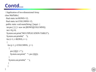 50
Contd…
//Application of two-dimensional Array
class MulTable{
final static int ROWS=12;
final static int COLUMNS=12;
public static void main(String [ ]args) {
int pro [ ] [ ]= new int [ROWS][COLUMNS];
int i=0,j=0;
System.out.print("MULTIPLICATION TABLE");
System.out.println(" ");
for (i=1; i<ROWS; i++)
{
for (j=1; j<COLUMNS; j++)
{
pro [i][j]= i * j;
System.out.print(" "+ pro [i][j]);
}
System.out.println(" " );
}
}
}
 