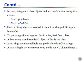 53
Contd…
 In Java, strings are class objects and are implemented using two
classes:
String class
StringBuffer
 Once a String object is created it cannot be changed. Strings are
Immutable.
 To get changeable strings use the StringBuffer class.
 A Java string is an instantiated object of the String class.
 Java strings are more reliable and predictable than C++ strings.
 A java string is not a character array and is not NULL terminated.
 