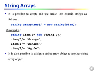 55
String Arrays
 It is possible to create and use arrays that contain strings as
follows:
String arrayname[] = new String[size];
Example:
String item[]= new String[3];
item[0]= “Orange”;
item[1]= “Banana”;
item[2]= “Apple”;
 It is also possible to assign a string array object to another string
array object.
 