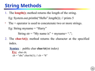 56
String Methods
1. The length(); method returns the length of the string.
Eg: System.out.println(“Hello”.length()); // prints 5
 The + operator is used to concatenate two or more strings.
Eg: String myname = “Harry”
String str = “My name is” + myname+ “.”;
2. The charAt(); method returns the character at the specified
index.
Syntax : public char charAt(int index)
Ex: char ch;
ch = “abc”.charAt(1); // ch = “b”
 