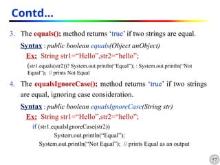 57
Contd…
3. The equals(); method returns ‘true’ if two strings are equal.
Syntax : public boolean equals(Object anObject)
Ex: String str1=“Hello”,str2=“hello”;
(str1.equals(str2))? System.out.println(“Equal”); : System.out.println(“Not
Equal”); // prints Not Equal
4. The equalsIgnoreCase(); method returns ‘true’ if two strings
are equal, ignoring case consideration.
Syntax : public boolean equalsIgnoreCase(String str)
Ex: String str1=“Hello”,str2=“hello”;
if (str1.equalsIgnoreCase(str2))
System.out.println(“Equal”);
System.out.println(“Not Equal”); // prints Equal as an output
 