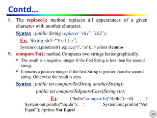 59
Contd…
8. The replace(); method replaces all appearances of a given
character with another character.
Syntax : public String replace( ‘ch1’, ’ch2’);
Ex: String str1=“Hello”;
System.out.println(str1.replace(‘l’, ‘m’)); // prints Hemmo
9. compareTo(); method Compares two strings lexicographically.
 The result is a negative integer if the first String is less than the second
string.
 It returns a positive integer if the first String is greater than the second
string. Otherwise the result is zero.
Syntax : public int compareTo(String anotherString);
public int compareToIgnoreCase(String str);
Ex: (“hello”.compareTo(“Hello”)==0) ?
System.out.println(“Equla”); : System.out.println(“Not
Equal”); //prints Not Equal
 