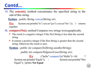 60
Contd…
10. The concat(); method concatenates the specified string to the
end of this string.
Syntax : public String concat(String str)
Ex: System.out.println("to".concat("get").concat("her“)); // returns
together
11. comparetTo(); method Compares two strings lexicographically.
 The result is a negative integer if the first String is less than the second
string.
 It returns a positive integer if the first String is greater than the second
string. Otherwise the result is zero.
Syntax : public int compareTo(String anotherString);
public int compareToIgnoreCase(String str);
Ex: (“hello”.compareTo(“Hello”)==0) ?
System.out.println(“Equla”); : System.out.println(“Not
Equal”); //prints Not Equal
 
