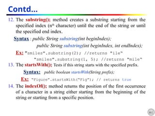 61
Contd…
12. The substring(); method creates a substring starting from the
specified index (nth
character) until the end of the string or until
the specified end index.
Syntax : public String substring(int beginIndex);
public String substring(int beginIndex, int endIndex);
Ex: "smiles".substring(2); //returns "ile“
"smiles".substring(1, 5); //returns "mile“
13. The startsWith(); Tests if this string starts with the specified prefix.
Syntax: public boolean startsWith(String prefix);
Ex: “Figure”.startsWith(“Fig”); // returns true
14. The indexOf(); method returns the position of the first occurrence
of a character in a string either starting from the beginning of the
string or starting from a specific position.
 