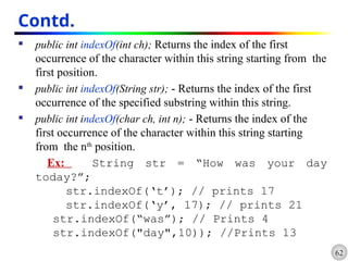 62
Contd.
 public int indexOf(int ch); Returns the index of the first
occurrence of the character within this string starting from the
first position.
 public int indexOf(String str); - Returns the index of the first
occurrence of the specified substring within this string.
 public int indexOf(char ch, int n); - Returns the index of the
first occurrence of the character within this string starting
from the nth
position.
Ex: String str = “How was your day
today?”;
str.indexOf(‘t’); // prints 17
str.indexOf(‘y’, 17); // prints 21
str.indexOf(“was”); // Prints 4
str.indexOf("day",10)); //Prints 13
 
