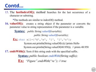 63
Contd…
15. The lastIndexOf(); method Searches for the last occurrence of a
character or substring.
The methods are similar to indexOf() method.
16. valueOf(); creates a string object if the parameter or converts the
parameter value to string representation if the parameter is a variable.
Syntax: public String valueOf(variable);
public String valueOf(variable);
Ex: char x[]={'H','e', 'l', 'l','o'};
System.out.println(String.valueOf(x));//prints Hello
System.out.println(String.valueOf(48.958)); // prints 48.958
17. endsWith(); Tests if this string ends with the specified suffix.
Syntax: public boolean endsWith(String suffix);
Ex: “Figure”.endsWith(“re”); // true
 