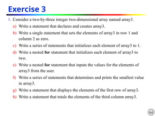 64
Exercise 3
1. Consider a two-by-three integer two-dimensional array named array3.
a) Write a statement that declares and creates array3.
b) Write a single statement that sets the elements of array3 in row 1 and
column 2 as zero.
c) Write a series of statements that initializes each element of array3 to 1.
d) Write a nested for statement that initializes each element of array3 to
two.
e) Write a nested for statement that inputs the values for the elements of
array3 from the user.
f) Write a series of statements that determines and prints the smallest value
in array3.
g) Write a statement that displays the elements of the first row of array3.
h) Write a statement that totals the elements of the third column array3.
 