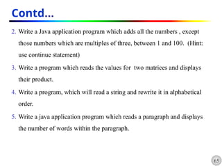 65
Contd…
2. Write a Java application program which adds all the numbers , except
those numbers which are multiples of three, between 1 and 100. (Hint:
use continue statement)
3. Write a program which reads the values for two matrices and displays
their product.
4. Write a program, which will read a string and rewrite it in alphabetical
order.
5. Write a java application program which reads a paragraph and displays
the number of words within the paragraph.
 