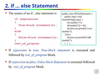 7
2. if … else Statement
 The syntax of an if…else statement is:
if (expression)
{
True-block statement(s);
}
else
{
False-block statement(s);
}
rest_of_program;
 If expression is true, True-block statement is executed and
followed by rest_of_program block.
 If expression is false, False-block Statement is executed followed
by rest_of_program block.
public class IFElseStatement {
public static void
main(String[] args) {
int number=13;
if(number%2==0){
System.out.println("even
number");
}else{
System.out.println("odd
number");
} } }
 