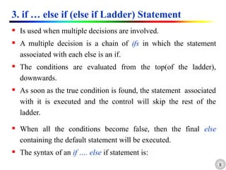 8
3. if … else if (else if Ladder) Statement
 Is used when multiple decisions are involved.
 A multiple decision is a chain of ifs in which the statement
associated with each else is an if.
 The conditions are evaluated from the top(of the ladder),
downwards.
 As soon as the true condition is found, the statement associated
with it is executed and the control will skip the rest of the
ladder.
 When all the conditions become false, then the final else
containing the default statement will be executed.
 The syntax of an if …. else if statement is:
 