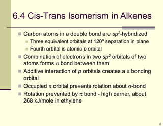 12
6.4 Cis-Trans Isomerism in Alkenes
 Carbon atoms in a double bond are sp2-hybridized
 Three equivalent orbitals at 120º separation in plane
 Fourth orbital is atomic p orbital
 Combination of electrons in two sp2 orbitals of two
atoms forms  bond between them
 Additive interaction of p orbitals creates a  bonding
orbital
 Occupied  orbital prevents rotation about -bond
 Rotation prevented by  bond - high barrier, about
268 kJ/mole in ethylene
 