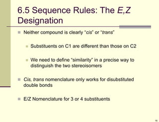 16
6.5 Sequence Rules: The E,Z
Designation
 Neither compound is clearly “cis” or “trans”
 Substituents on C1 are different than those on C2
 We need to define “similarity” in a precise way to
distinguish the two stereoisomers
 Cis, trans nomenclature only works for disubstituted
double bonds
 E/Z Nomenclature for 3 or 4 substituents
 
