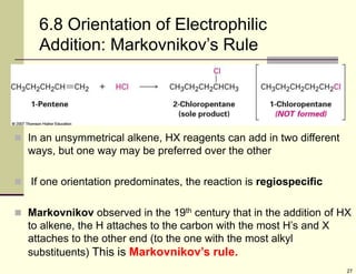 27
6.8 Orientation of Electrophilic
Addition: Markovnikov’s Rule
 In an unsymmetrical alkene, HX reagents can add in two different
ways, but one way may be preferred over the other
 If one orientation predominates, the reaction is regiospecific
 Markovnikov observed in the 19th century that in the addition of HX
to alkene, the H attaches to the carbon with the most H’s and X
attaches to the other end (to the one with the most alkyl
substituents) This is Markovnikov’s rule.
 