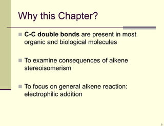 3
Why this Chapter?
 C-C double bonds are present in most
organic and biological molecules
 To examine consequences of alkene
stereoisomerism
 To focus on general alkene reaction:
electrophilic addition
 