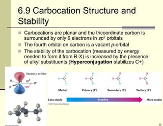 30
6.9 Carbocation Structure and
Stability
 Carbocations are planar and the tricoordinate carbon is
surrounded by only 6 electrons in sp2 orbitals
 The fourth orbital on carbon is a vacant p-orbital
 The stability of the carbocation (measured by energy
needed to form it from R-X) is increased by the presence
of alkyl substituents (Hyperconjugation stabilizes C+)
 