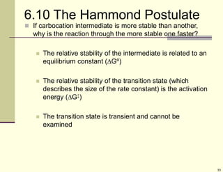33
6.10 The Hammond Postulate
 If carbocation intermediate is more stable than another,
why is the reaction through the more stable one faster?
 The relative stability of the intermediate is related to an
equilibrium constant (Gº)
 The relative stability of the transition state (which
describes the size of the rate constant) is the activation
energy (G‡)
 The transition state is transient and cannot be
examined
 
