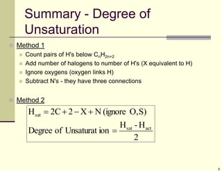 9
 Method 1
 Count pairs of H's below CnH2n+2
 Add number of halogens to number of H's (X equivalent to H)
 Ignore oxygens (oxygen links H)
 Subtract N's - they have three connections
 Method 2
Summary - Degree of
Unsaturation
2
H
-
H
ion
Unsaturat
of
Degree
S)
O,
(ignore
N
X
2
2C
H
act
sat
sat





 