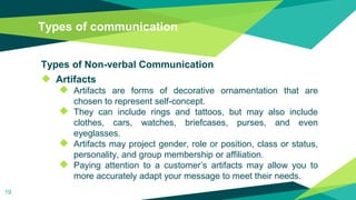 Types of communication
Types of Non-verbal Communication
◆ Artifacts
◆ Artifacts are forms of decorative ornamentation that are
chosen to represent self-concept.
◆ They can include rings and tattoos, but may also include
clothes, cars, watches, briefcases, purses, and even
eyeglasses.
◆ Artifacts may project gender, role or position, class or status,
personality, and group membership or affiliation.
◆ Paying attention to a customer’s artifacts may allow you to
more accurately adapt your message to meet their needs.
19
 
