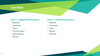 Content
PART 1 – COMMUNICATION SKILLS
 Definition
 Importance
 Types
 Two-way nature
 Active listening
 Barriers
PART 2 – PRESENTATION SKILLS
 Definition
 Importance
 Types
 Barriers
 Structure
2
 