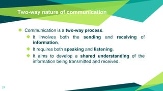 Two-way nature of communication
◆ Communication is a two-way process.
◆ It involves both the sending and receiving of
information.
◆ It requires both speaking and listening.
◆ It aims to develop a shared understanding of the
information being transmitted and received.
21
 