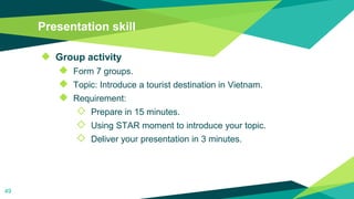 Presentation skill
◆ Group activity
◆ Form 7 groups.
◆ Topic: Introduce a tourist destination in Vietnam.
◆ Requirement:
◇ Prepare in 15 minutes.
◇ Using STAR moment to introduce your topic.
◇ Deliver your presentation in 3 minutes.
49
 