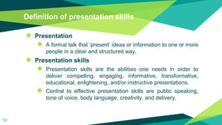 Definition of presentation skills
◆ Presentation
◆ A formal talk that ‘present’ ideas or information to one or more
people in a clear and structured way.
◆ Presentation skills
◆ Presentation skills are the abilities one needs in order to
deliver compelling, engaging, informative, transformative,
educational, enlightening, and/or instructive presentations.
◆ Central to effective presentation skills are public speaking,
tone of voice, body language, creativity, and delivery.
52
 