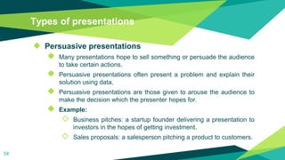 Types of presentations
◆ Persuasive presentations
◆ Many presentations hope to sell something or persuade the audience
to take certain actions.
◆ Persuasive presentations often present a problem and explain their
solution using data.
◆ Persuasive presentations are those given to arouse the audience to
make the decision which the presenter hopes for.
◆ Example:
◇ Business pitches: a startup founder delivering a presentation to
investors in the hopes of getting investment.
◇ Sales proposals: a salesperson pitching a product to customers.
54
 