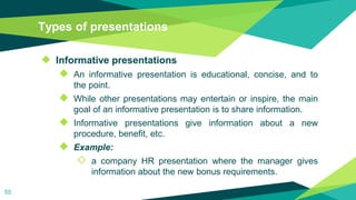 Types of presentations
◆ Informative presentations
◆ An informative presentation is educational, concise, and to
the point.
◆ While other presentations may entertain or inspire, the main
goal of an informative presentation is to share information.
◆ Informative presentations give information about a new
procedure, benefit, etc.
◆ Example:
◇ a company HR presentation where the manager gives
information about the new bonus requirements.
55
 