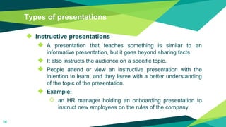 Types of presentations
◆ Instructive presentations
◆ A presentation that teaches something is similar to an
informative presentation, but it goes beyond sharing facts.
◆ It also instructs the audience on a specific topic.
◆ People attend or view an instructive presentation with the
intention to learn, and they leave with a better understanding
of the topic of the presentation.
◆ Example:
◇ an HR manager holding an onboarding presentation to
instruct new employees on the rules of the company.
56
 
