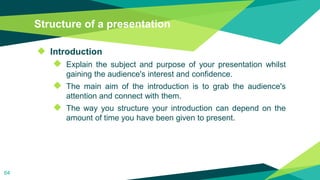 Structure of a presentation
◆ Introduction
◆ Explain the subject and purpose of your presentation whilst
gaining the audience's interest and confidence.
◆ The main aim of the introduction is to grab the audience's
attention and connect with them.
◆ The way you structure your introduction can depend on the
amount of time you have been given to present.
64
 