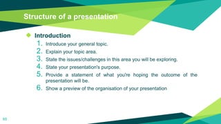Structure of a presentation
◆ Introduction
1. Introduce your general topic.
2. Explain your topic area.
3. State the issues/challenges in this area you will be exploring.
4. State your presentation's purpose.
5. Provide a statement of what you're hoping the outcome of the
presentation will be.
6. Show a preview of the organisation of your presentation
65
 