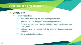 Structure of a presentation
◆ Conclusion
 Follow these steps:
 Signal that it's nearly the end of your presentation.
 Restate the topic and purpose of your presentation.
 Summarize the main points, including their implications and
conclusions.
 Indicate what is next/a call to action/a thought-provoking
takeaway.
 Move on to the last section.
69
 