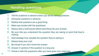 Handling questions
1. Tell the audience in advance when you will be taking questions.
2. Anticipate questions in advance.
3. Realize that questions are a good thing.
4. Make eye contact with the questioner.
5. Always take a brief pause before launching into your answer.
6. Be sure that you understand the question they are asking or point that they’re
making.
7. Acknowledge how valuable the question they’re asking is.
8. Always keep your cool.
9. Be honest if you don’t know the answer.
10. Answer in sections if the question is a long one.
11. Check-in with the questioner after you have given your response
78
 