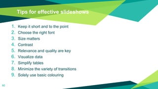 Tips for effective slideshows
1. Keep it short and to the point
2. Choose the right font
3. Size matters
4. Contrast
5. Relevance and quality are key
6. Visualize data
7. Simplify tables
8. Minimize the variety of transitions
9. Solely use basic colouring
80
 