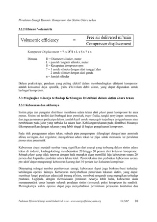 Peralatan Energi Thermis: Kompresor dan Sistim Udara tekan

3.2.2 Efisiensi Volumetrik




        Kompresor Displacement = ? x D2 /4 x L x S x ? x n

        Dimana           D = Diameter silinder, meter
                         L = jumlah langkah silinder, meter
                         S = Kecepatan kompresor rpm
                         ? = 1 untuk silinder dengan aksi tunggal dan
                             2 untuk silinder dengan aksi ganda
                         n = Jumlah silinder

Dalam prakteknya, panduan yang paling efektif dalam membandingkan efisiensi kompresor
adalah konsumsi daya spesifik, yaitu kW/volum debit aliran, yang dapat digunakan untuk
berbagai kompresor.

3.3 Pengkajian Kinerja terhadap Kehilangan Distribusi dalam sistim udara tekan

3.3.1 Kebocoran dan akibatnya

Sistim pipa dan pengatur distribusi membawa udara tekan dari plant pusat kompresor ke area
proses. Sistim ini terdiri dari berbagai kran pemisah, traps fluida, tangki penyimpan sementara,
dan juga pemanasan pada pipa dalam jumlah kecil untuk mencegah terjadinya pengembunan atau
pembekuan pada jalur yang terbuka ke udara luar. Kehilangan tekanan pada distribusi biasanya
dikompensasikan dengan tekanan yang lebih tinggi di bagian pengeluaran kompresor.

Pada titik penggunaan udara tekan, sebuah pipa pengumpan dilengkapi dengan kran pemisah
aliran, saringan, dan regulator, mengalirkan udara tekan ke pipa untuk memasok ke peralatan
proses atau pneumatik.

Kebocoran dapat menjadi sumber yang signifikan dari energi yang terbuang dalam sistim udara
tekan di industri, kadang-kadang memboroskan 20 hingga 30 persen dari keluaran kompresor.
Sebuah plant yang tidak terawat dengan baik mungkin akan memiliki laju kebocoran setara 20
persen dari kapasitas produksi udara tekan total. Pendeteksian dan perbaikan kebocoran secara
pro-aktif dapat mengurangi kebocoran kurang dari 10 persen dari keluaran kompresor.

Disamping sebagai sumber pemborosan energi, kebocoran dapat juga berkontribusi terhadap
kehilangan operasi lainnya. Kebocoran menyebabkan penurunan tekanan sistim, yang dapat
membuat fungsi peralatan udara jadi kurang efisien, memberi pengaruh yang merugikan terhadap
produksi. Lagipula, dengan memaksakan peralatan bekerja lebih lama, kebocoran akan
memperpendek umur hampir seluruh peralatan sistim (termasuk paket kompresor itu sendiri).
Meningkatnya waktu operasi dapat juga menyebabkan permintaan perawatan tambahan dan



Pedoman Efisiensi Energi untuk Industri di Asia –www.energyefficiencyasia.org    ©UNEP       10
 