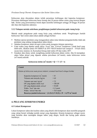 Peralatan Energi Thermis: Kompresor dan Sistim Udara tekan

Kebocoran akan dinyatakan dalam istilah persentase kehilangan dari kapasitas kompresor.
Persentase kehilangan kebocoran harus kurang dari 10 persen dalam sistim yang terawat dengan
baik. Sistim yang perawatannya buruk dapat memiliki kehilangan setinggi 20 hingga 30 persen
dari daya dan kapasitas udaranya.

3.3.3 Tahapan metoda sederhana penghitungan jumlah kebocoran pada ruang kerja

Metode untuk pengukuran pada ruang kerja yang sederhana untuk “
                                                              Penghitungan Jumlah
Kebocoran”dari sistim udara tekan adalah sebagai berikut:

§   Matikan operasi peralatan yang menggunakan udara (atau lakukan pengujian ketika tidak ada
    peralatan yang sedang menggunakan udara tekan).
§   Jalankan kompresor untuk me ngisi sistim untuk mengatur tekanan operasinya.
§   Catat waktu yang dipakai untuk siklus “ Load”dan “   Unload”kompresor. Untuk hasil yang
    lebih teliti, lakukan untuk ON/ HIDUP & OFF/ MATI berkali kali sampai 8 –10 kali siklus
    secara terus menerus (t). Kemudian hitung total waktu ON dan waktu OFF.
§   Gunakan data diatas untuk menghitung jumlah kebocoran dalam sistim. Jika Q merupakan
    udara bebas aktual yang dipasok selama percobaan (m3 /menit), maka kebocoran sistim
    (m3/menit) adalahi:

                         Kebocoran sistim (m3 /menit) = Q × T / (T + t)

          Contoh

          Dalam uji kebocoran suatu proses industri, teramati hasil-hasil sebagai berikut
                                            3
                   Kapasitas kompresor (m /menit)             = 35
                   Tekanan saat menyala, kg/cm                = 6,8
                                                2
                   Tekanan saat mati, kg/cm            = 7,5
                   kW yang dipakai untuk load          = 188 kW
                   kW yang dipakai untuk unload        = 54 kW
                   Waktu ’load’ rata-rata              =1,5 menit
                   Waktu ’unload’ rata-rata            = 10,5 menit
                   Besarnya jumlah kebocoran = [(1,5)/(1,5+10,5)] x 35 = 4,375 m 3 /menit




4. PELUANG EFISIENSI ENERGI
4.1 Lokasi Kompresor

Lokasi kompresor udara dan kualitas udara yang ditarik oleh kompresor akan memiliki pengaruh
yang cukup berarti terhadap jumlah energi yang digunakan. Kinerja kompresor sebagai mesin
yang bernafas akan meningkat dengan udara yang dingin, bersih dan kering pada saluran
masuknya.



Pedoman Efisiensi Energi untuk Industri di Asia –www.energyefficiencyasia.org               ©UNEP   12
 