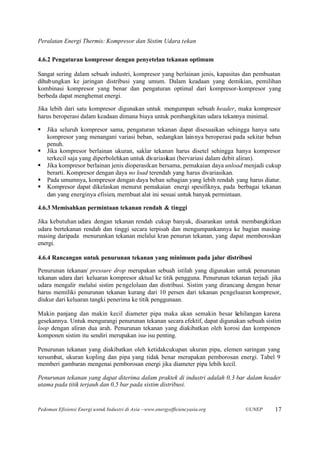 Peralatan Energi Thermis: Kompresor dan Sistim Udara tekan

4.6.2 Pengaturan kompresor dengan penyetelan tekanan optimum

Sangat sering dalam sebuah industri, kompresor yang berlainan jenis, kapasitas dan pembuatan
dihubungkan ke jaringan distribusi yang umum. Dalam keadaan yang demikian, pemilihan
kombinasi kompresor yang benar dan pengaturan optimal dari kompresor-kompresor yang
berbeda dapat menghemat energi.

Jika lebih dari satu kompresor digunakan untuk mengumpan sebuah header, maka kompresor
harus beroperasi dalam keadaan dimana biaya untuk pembangkitan udara tekannya minimal.

§   Jika seluruh kompresor sama, pengaturan tekanan dapat disesuaikan sehingga hanya satu
    kompresor yang menangani variasi beban, sedangkan lainnya beroperasi pada sekitar beban
    penuh.
§   Jika kompresor berlainan ukuran, saklar tekanan harus disetel sehingga hanya kompresor
    terkecil saja yang diperbolehkan untuk divariasikan (bervariasi dalam debit aliran).
§   Jika kompresor berlainan jenis dioperasikan bersama, pemakaian daya unload menjadi cukup
    berarti. Kompresor dengan daya no load terendah yang harus divariasikan.
§   Pada umumnya, kompresor dengan daya beban sebagian yang lebih rendah yang harus diatur.
§   Kompresor dapat dikelaskan menurut pemakaian energi spesifiknya, pada berbagai tekanan
    dan yang energinya efisien, membuat alat ini sesuai untuk banyak permintaan.

4.6.3 Memisahkan permintaan tekanan rendah & tinggi

Jika kebutuhan udara dengan tekanan rendah cukup banyak, disarankan untuk membangkitkan
udara bertekanan rendah dan tinggi secara terpisah dan mengumpankannya ke bagian masing-
masing daripada menurunkan tekanan melalui kran penurun tekanan, yang dapat memboroskan
energi.

4.6.4 Rancangan untuk penurunan tekanan yang minimum pada jalur distribusi

Penurunan tekanan/ pressure drop merupakan sebuah istilah yang digunakan untuk penurunan
tekanan udara dari keluaran kompresor aktual ke titik pengguna. Penurunan tekanan terjadi jika
udara mengalir melalui sistim pe ngelolaan dan distribusi. Sistim yang dirancang dengan benar
harus memiliki penurunan tekanan kurang dari 10 persen dari tekanan pengeluaran kompresor,
diukur dari keluaran tangki penerima ke titik penggunaan.

Makin panjang dan makin kecil diameter pipa maka akan semakin besar kehilangan karena
gesekannya. Untuk mengurangi penurunan tekanan secara efektif, dapat digunakan sebuah sistim
loop dengan aliran dua arah. Penurunan tekanan yang diakibatkan oleh korosi dan komponen-
komponen sistim itu sendiri merupakan isu- isu penting.

Penurunan tekanan yang diakibatkan oleh ketidakcukupan ukuran pipa, elemen saringan yang
tersumbat, ukuran kopling dan pipa yang tidak benar merupakan pemborosan energi. Tabel 9
memberi gambaran mengenai pemborosan energi jika diameter pipa lebih kecil.

Penurunan tekanan yang dapat diterima dalam praktek di industri adalah 0,3 bar dalam header
utama pada titik terjauh dan 0,5 bar pada sistim distribusi.


Pedoman Efisiensi Energi untuk Industri di Asia –www.energyefficiencyasia.org   ©UNEP      17
 